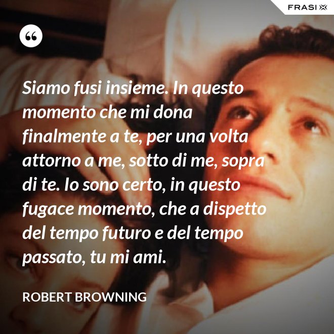 Siamo fusi insieme. In questo momento che mi dona finalmente a te, per una volta attorno a me, sotto di me, sopra di te. Io sono certo, in questo fugace momento, che a dispetto del tempo futuro e del tempo passato, tu mi ami. - Robert Browning