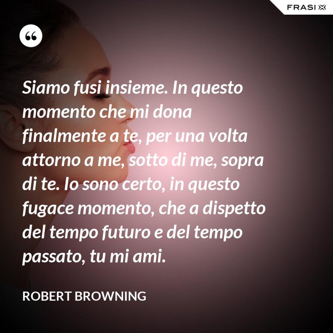 Siamo fusi insieme. In questo momento che mi dona finalmente a te, per una volta attorno a me, sotto di me, sopra di te. Io sono certo, in questo fugace momento, che a dispetto del tempo futuro e del tempo passato, tu mi ami. - Robert Browning