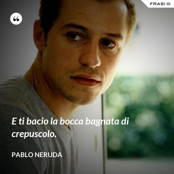 E ti bacio la bocca bagnata di crepuscolo. - Pablo Neruda