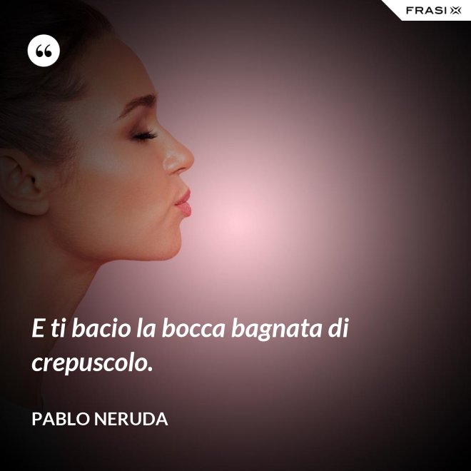 E ti bacio la bocca bagnata di crepuscolo. - Pablo Neruda
