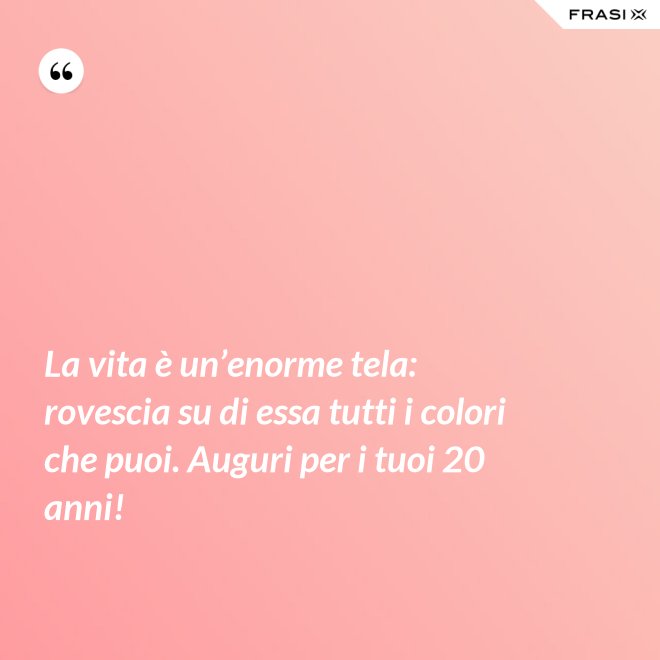 La vita è un’enorme tela: rovescia su di essa tutti i colori che puoi. Auguri per i tuoi 20 anni! - Anonimo