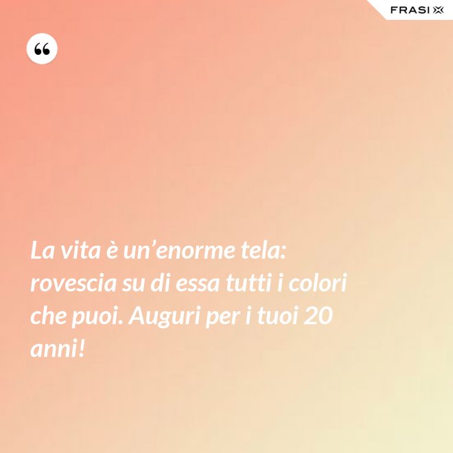 La vita è un’enorme tela: rovescia su di essa tutti i colori che puoi. Auguri per i tuoi 20 anni! - Anonimo