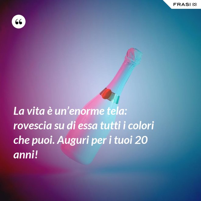 La vita è un’enorme tela: rovescia su di essa tutti i colori che puoi. Auguri per i tuoi 20 anni! - Anonimo