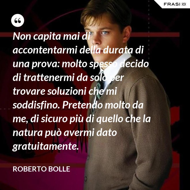 Non capita mai di accontentarmi della durata di una prova: molto spesso decido di trattenermi da solo per trovare soluzioni che mi soddisfino. Pretendo molto da me, di sicuro più di quello che la natura può avermi dato gratuitamente. - Roberto Bolle
