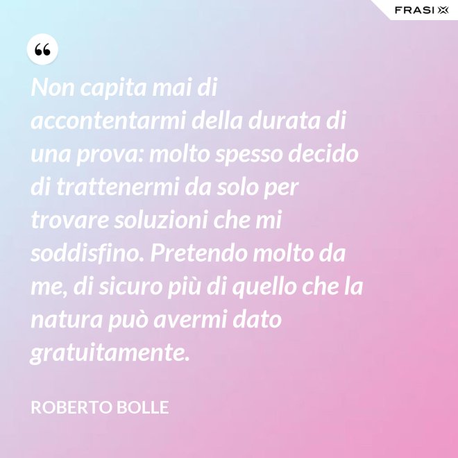 Non capita mai di accontentarmi della durata di una prova: molto spesso decido di trattenermi da solo per trovare soluzioni che mi soddisfino. Pretendo molto da me, di sicuro più di quello che la natura può avermi dato gratuitamente. - Roberto Bolle