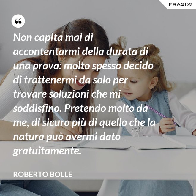 Non capita mai di accontentarmi della durata di una prova: molto spesso decido di trattenermi da solo per trovare soluzioni che mi soddisfino. Pretendo molto da me, di sicuro più di quello che la natura può avermi dato gratuitamente. - Roberto Bolle