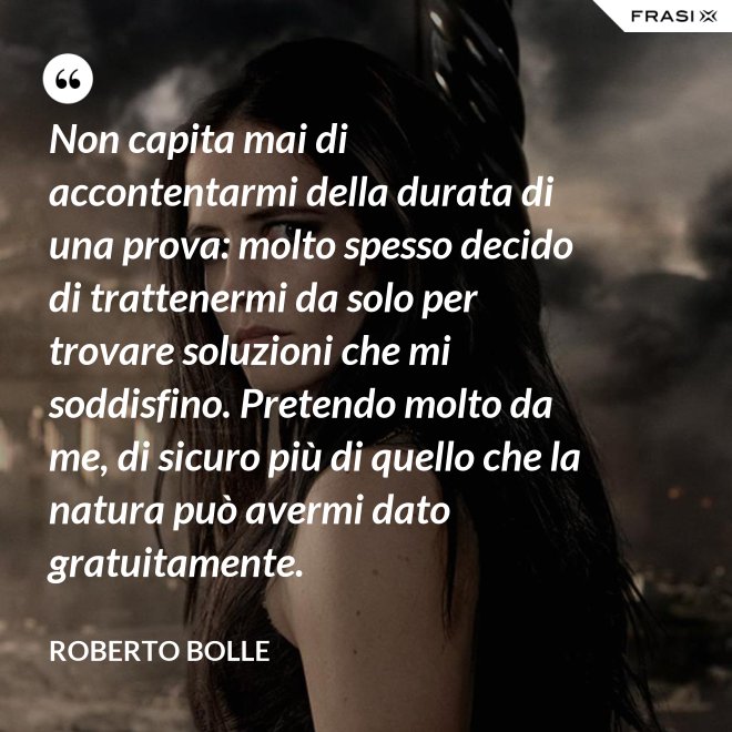 Non capita mai di accontentarmi della durata di una prova: molto spesso decido di trattenermi da solo per trovare soluzioni che mi soddisfino. Pretendo molto da me, di sicuro più di quello che la natura può avermi dato gratuitamente. - Roberto Bolle