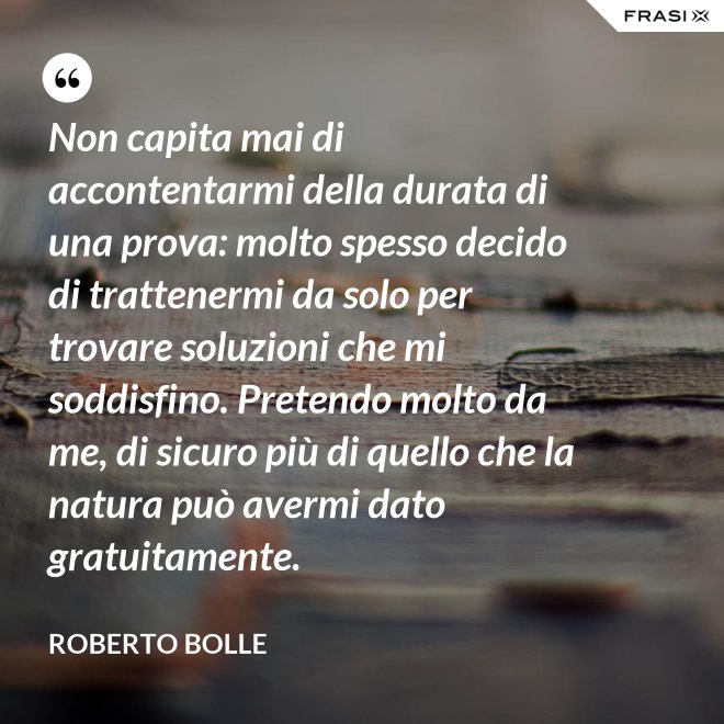 Non capita mai di accontentarmi della durata di una prova: molto spesso decido di trattenermi da solo per trovare soluzioni che mi soddisfino. Pretendo molto da me, di sicuro più di quello che la natura può avermi dato gratuitamente. - Roberto Bolle