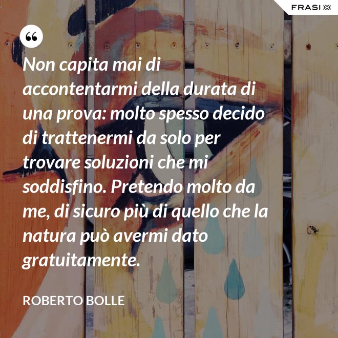 Non capita mai di accontentarmi della durata di una prova: molto spesso decido di trattenermi da solo per trovare soluzioni che mi soddisfino. Pretendo molto da me, di sicuro più di quello che la natura può avermi dato gratuitamente. - Roberto Bolle