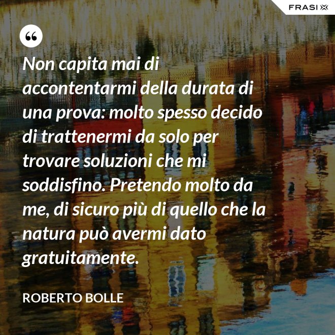 Non capita mai di accontentarmi della durata di una prova: molto spesso decido di trattenermi da solo per trovare soluzioni che mi soddisfino. Pretendo molto da me, di sicuro più di quello che la natura può avermi dato gratuitamente. - Roberto Bolle