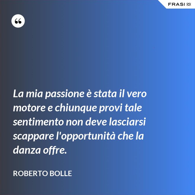 La mia passione è stata il vero motore e chiunque provi tale sentimento non deve lasciarsi scappare l'opportunità che la danza offre. - Roberto Bolle