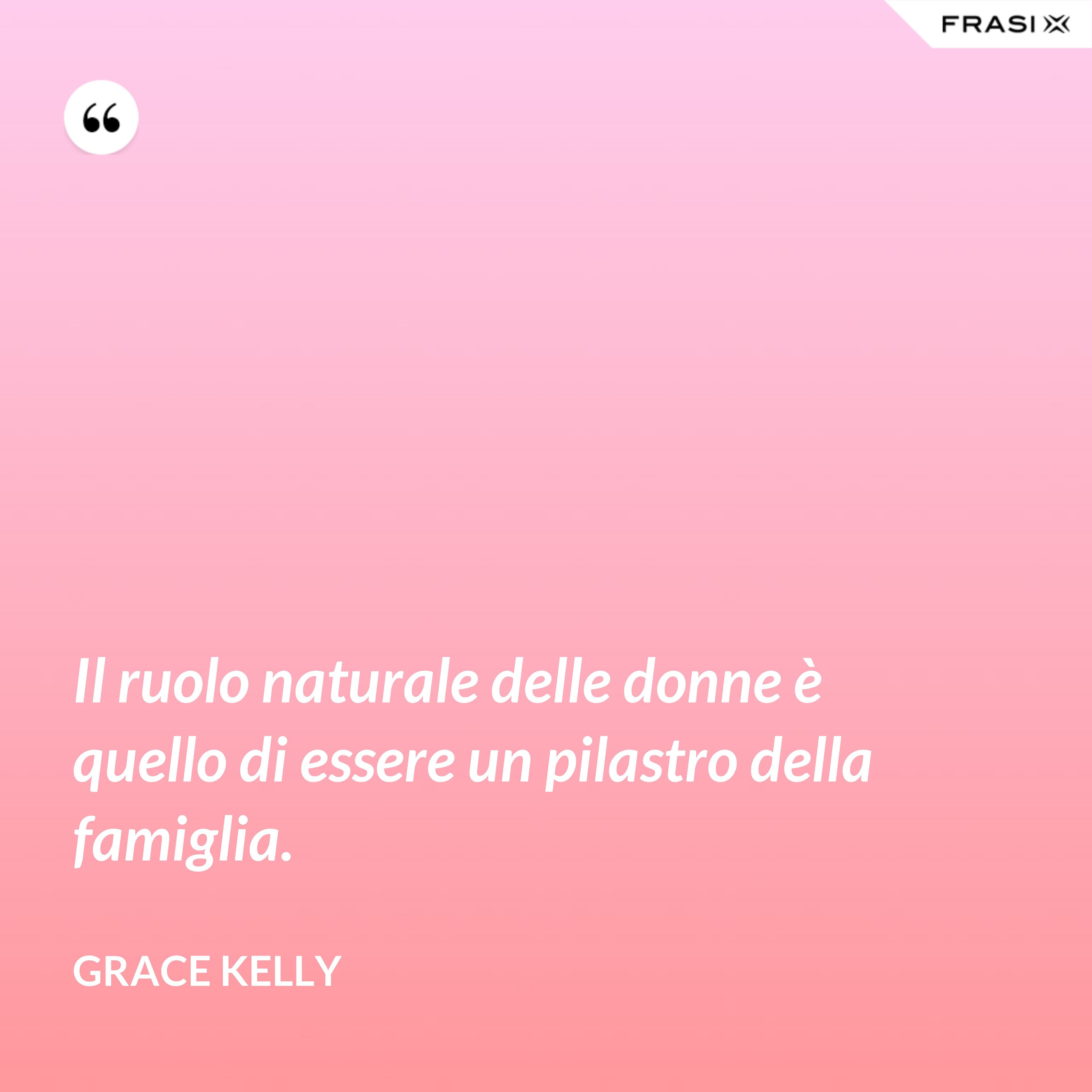 Il ruolo naturale delle donne è quello di essere un pilastro della famiglia. - Grace Kelly