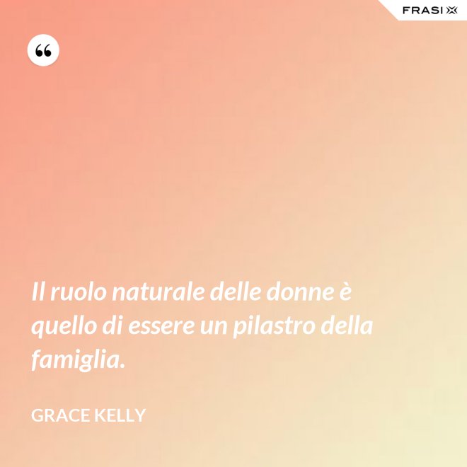 Il ruolo naturale delle donne è quello di essere un pilastro della famiglia. - Grace Kelly
