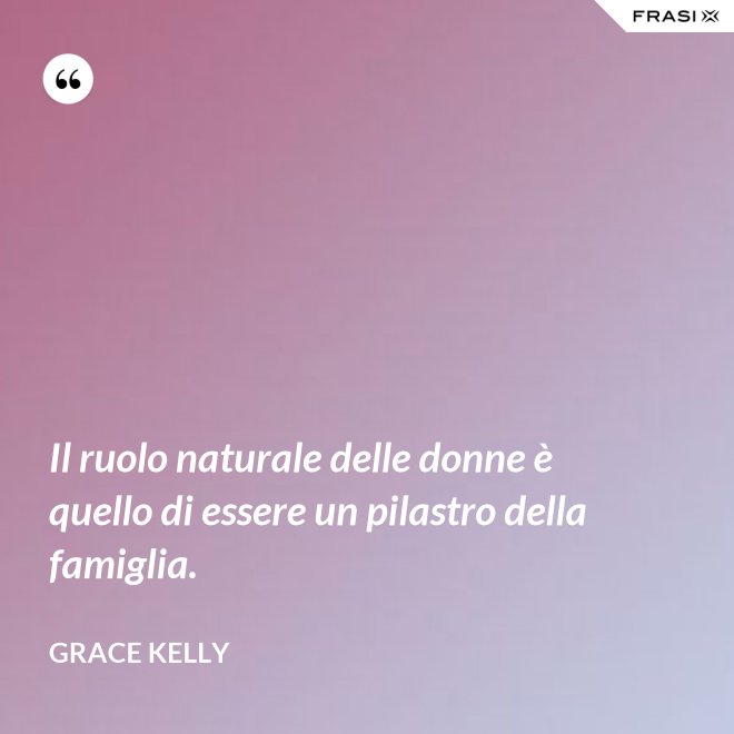 Il ruolo naturale delle donne è quello di essere un pilastro della famiglia. - Grace Kelly
