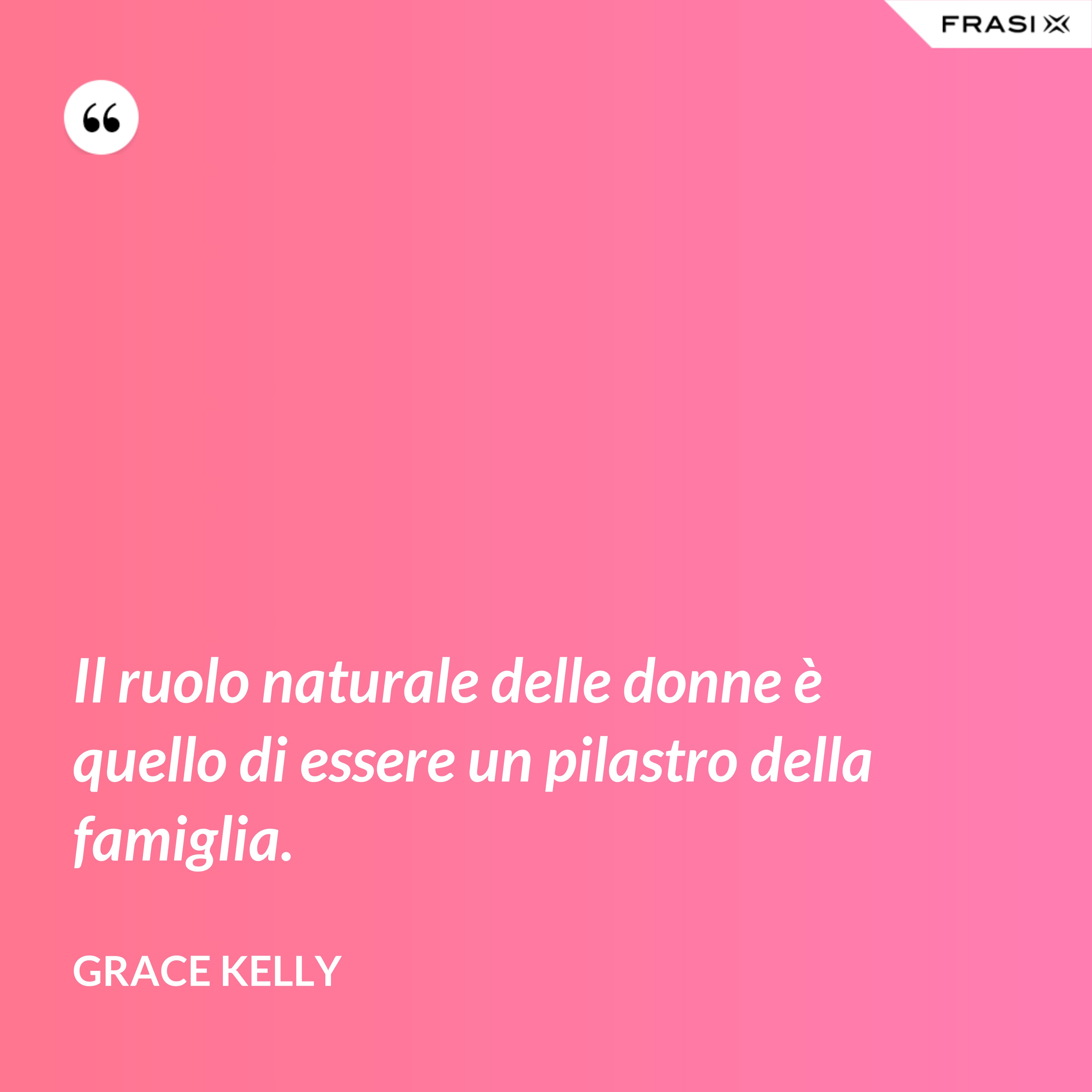 Il ruolo naturale delle donne è quello di essere un pilastro della famiglia. - Grace Kelly