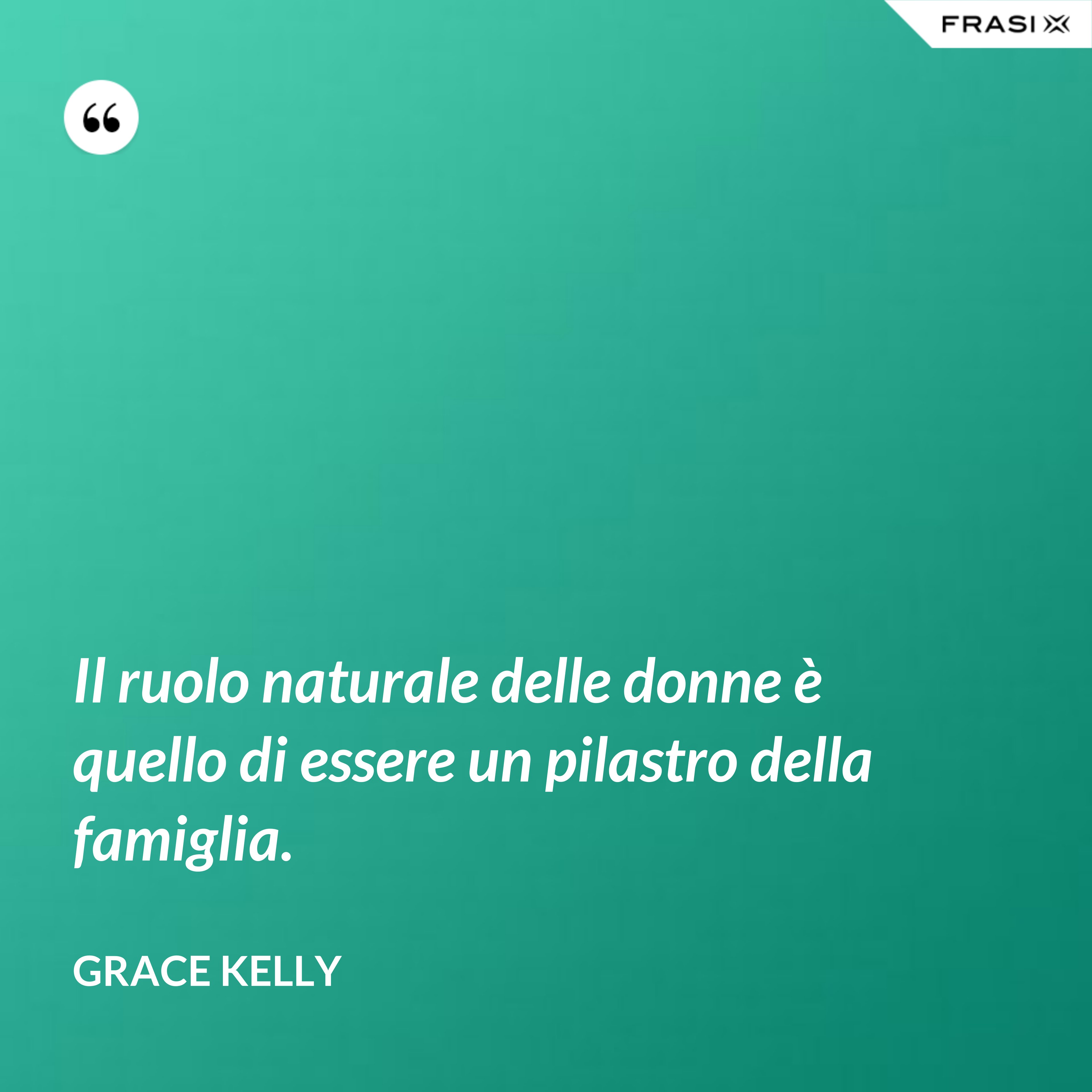 Il ruolo naturale delle donne è quello di essere un pilastro della famiglia. - Grace Kelly