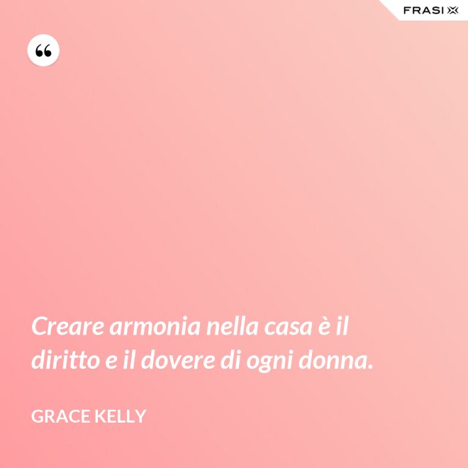 Creare armonia nella casa è il diritto e il dovere di ogni donna. - Grace Kelly