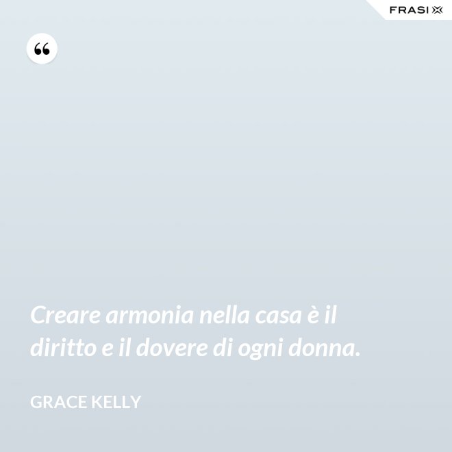 Creare armonia nella casa è il diritto e il dovere di ogni donna. - Grace Kelly