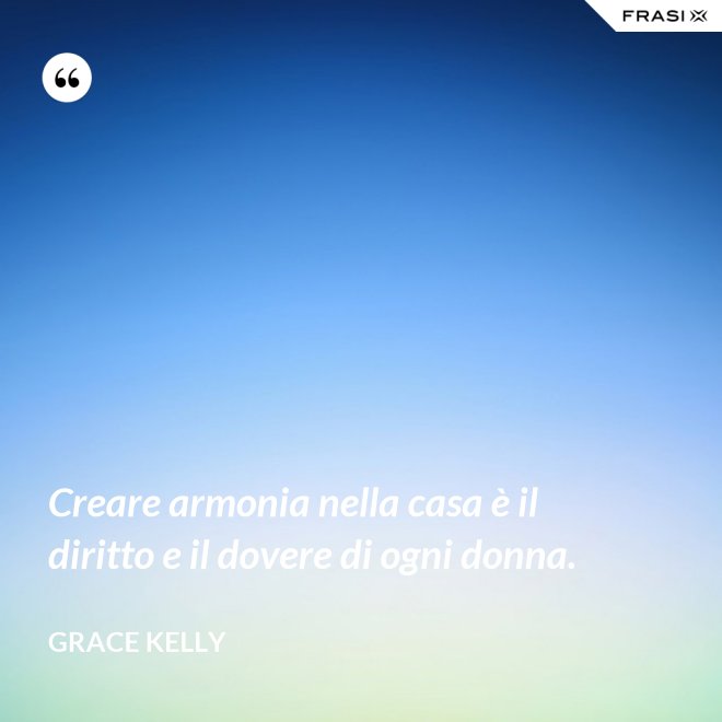Creare armonia nella casa è il diritto e il dovere di ogni donna. - Grace Kelly