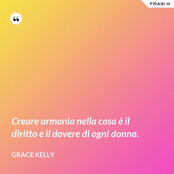 Creare armonia nella casa è il diritto e il dovere di ogni donna. - Grace Kelly