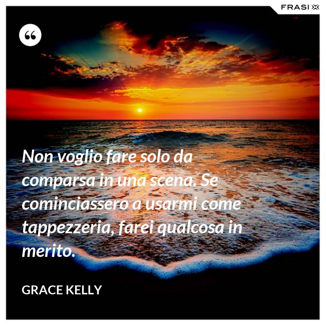 Non voglio fare solo da comparsa in una scena. Se cominciassero a usarmi come tappezzeria, farei qualcosa in merito. - Grace Kelly