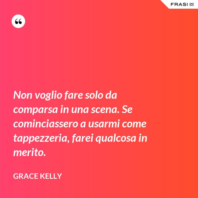 Non voglio fare solo da comparsa in una scena. Se cominciassero a usarmi come tappezzeria, farei qualcosa in merito. - Grace Kelly