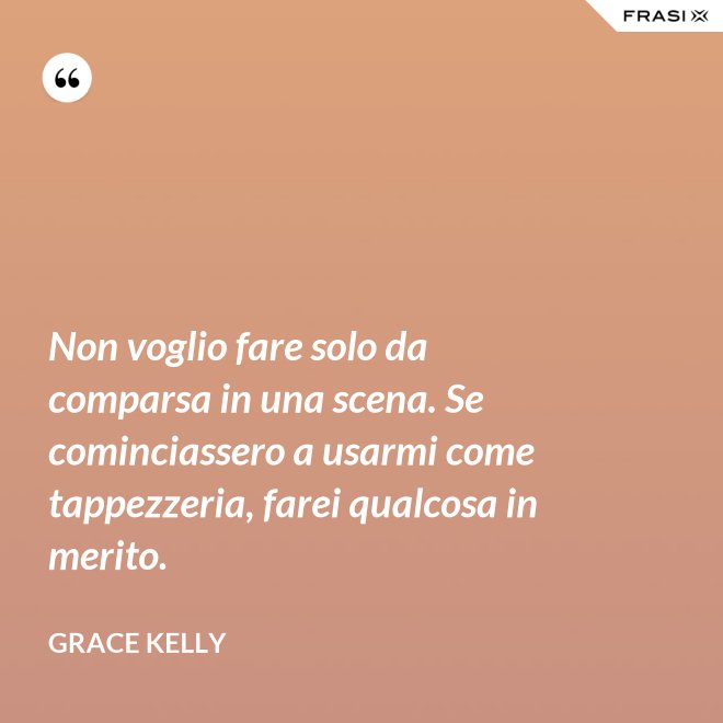 Non voglio fare solo da comparsa in una scena. Se cominciassero a usarmi come tappezzeria, farei qualcosa in merito. - Grace Kelly