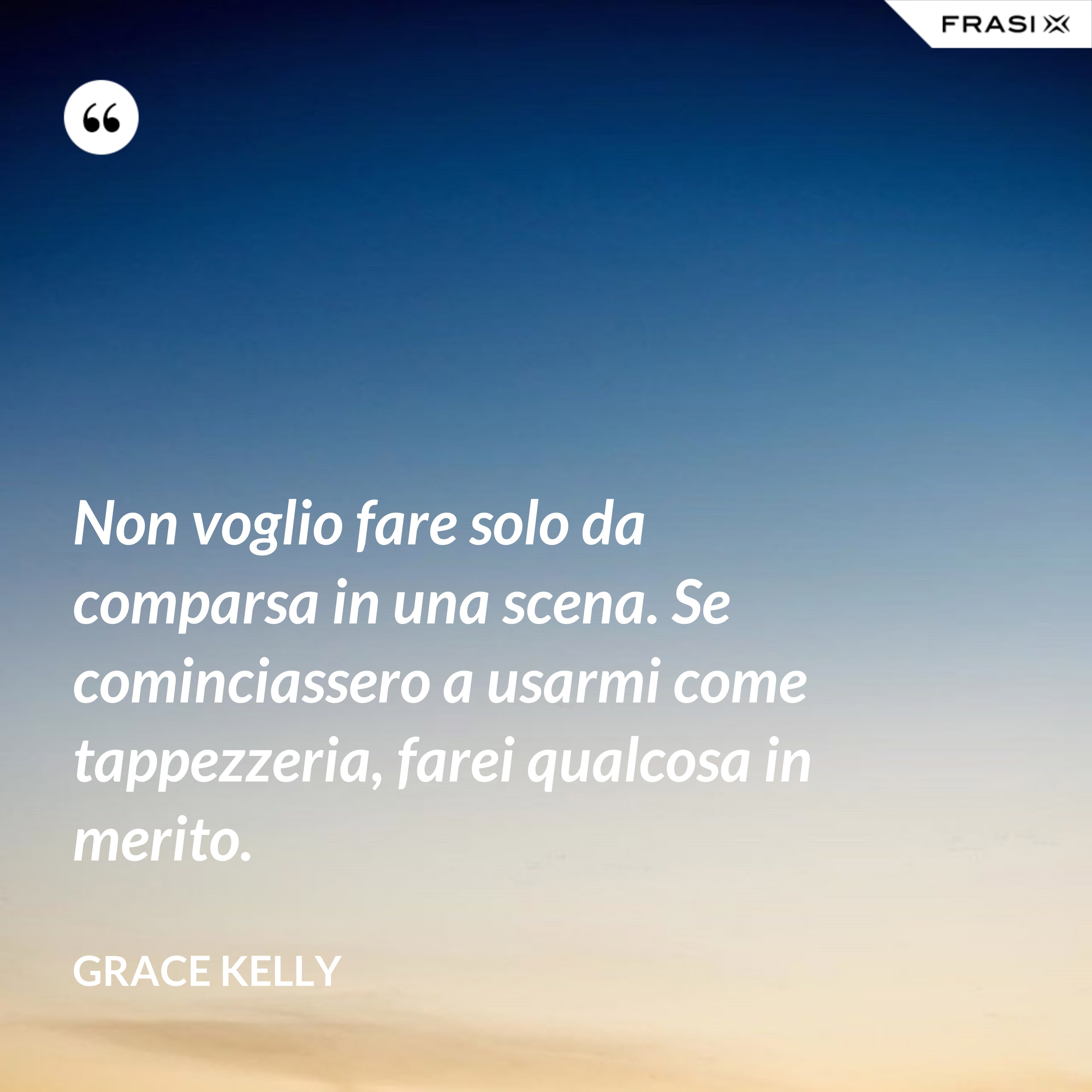 Non voglio fare solo da comparsa in una scena. Se cominciassero a usarmi come tappezzeria, farei qualcosa in merito. - Grace Kelly