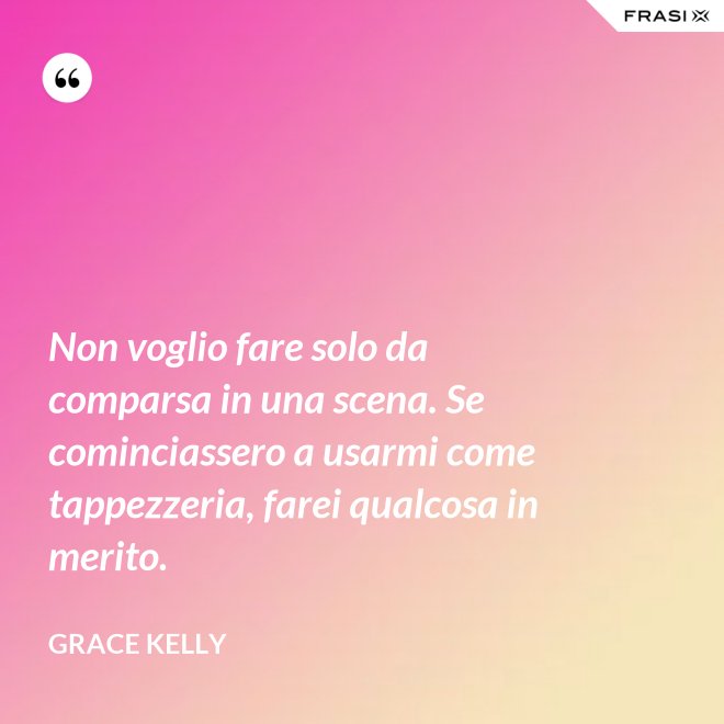 Non voglio fare solo da comparsa in una scena. Se cominciassero a usarmi come tappezzeria, farei qualcosa in merito. - Grace Kelly