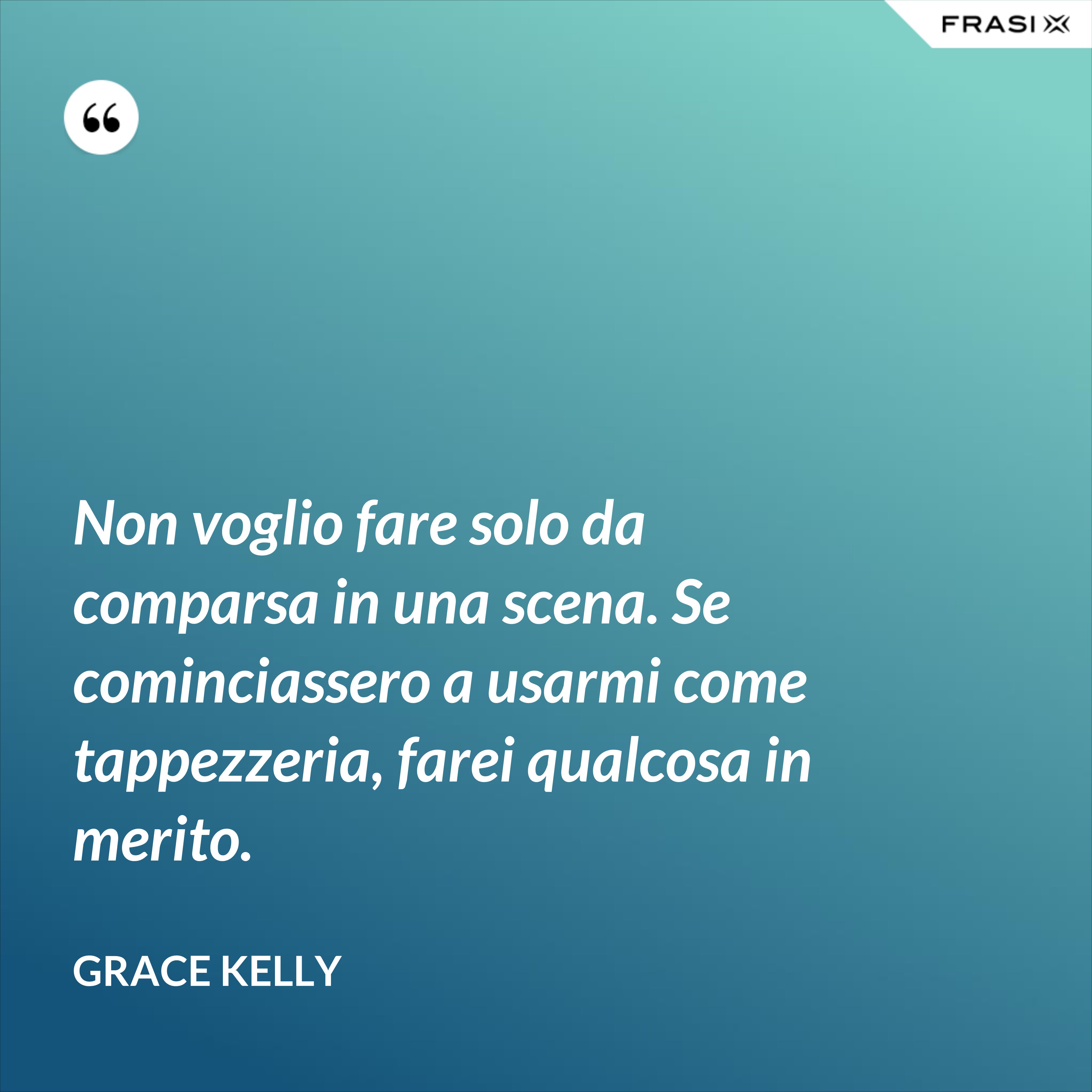 Non voglio fare solo da comparsa in una scena. Se cominciassero a usarmi come tappezzeria, farei qualcosa in merito. - Grace Kelly