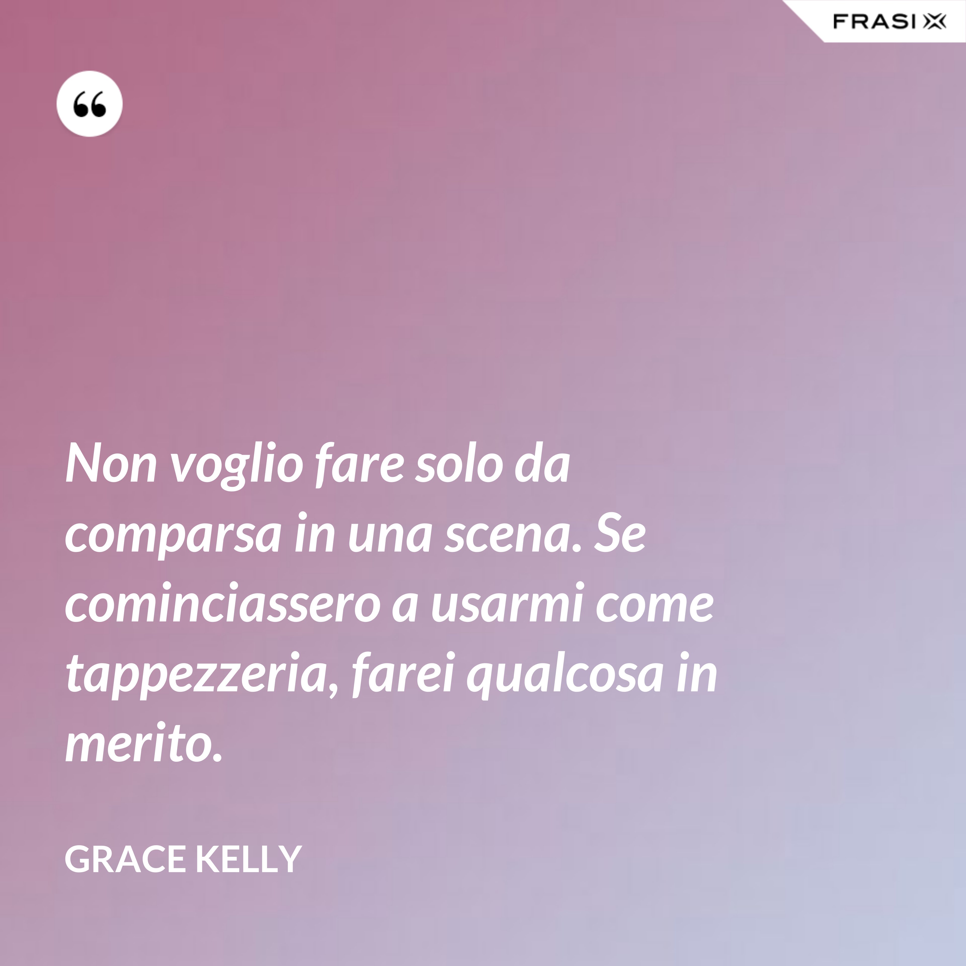 Non voglio fare solo da comparsa in una scena. Se cominciassero a usarmi come tappezzeria, farei qualcosa in merito. - Grace Kelly