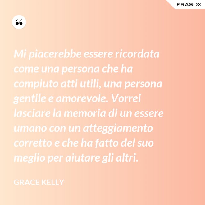 Mi piacerebbe essere ricordata come una persona che ha compiuto atti utili, una persona gentile e amorevole. Vorrei lasciare la memoria di un essere umano con un atteggiamento corretto e che ha fatto del suo meglio per aiutare gli altri. - Grace Kelly