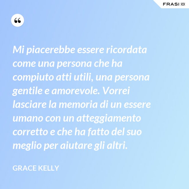 Mi piacerebbe essere ricordata come una persona che ha compiuto atti utili, una persona gentile e amorevole. Vorrei lasciare la memoria di un essere umano con un atteggiamento corretto e che ha fatto del suo meglio per aiutare gli altri. - Grace Kelly