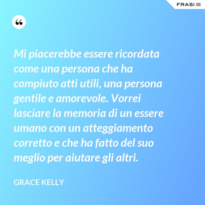 Mi piacerebbe essere ricordata come una persona che ha compiuto atti utili, una persona gentile e amorevole. Vorrei lasciare la memoria di un essere umano con un atteggiamento corretto e che ha fatto del suo meglio per aiutare gli altri. - Grace Kelly