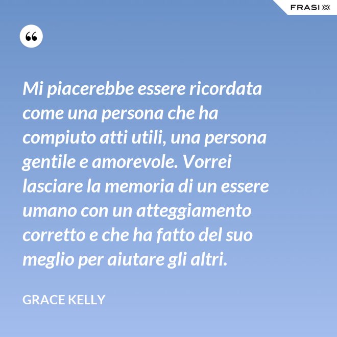 Mi piacerebbe essere ricordata come una persona che ha compiuto atti utili, una persona gentile e amorevole. Vorrei lasciare la memoria di un essere umano con un atteggiamento corretto e che ha fatto del suo meglio per aiutare gli altri. - Grace Kelly