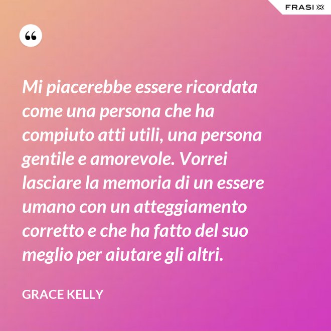 Mi piacerebbe essere ricordata come una persona che ha compiuto atti utili, una persona gentile e amorevole. Vorrei lasciare la memoria di un essere umano con un atteggiamento corretto e che ha fatto del suo meglio per aiutare gli altri. - Grace Kelly