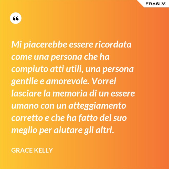 Mi piacerebbe essere ricordata come una persona che ha compiuto atti utili, una persona gentile e amorevole. Vorrei lasciare la memoria di un essere umano con un atteggiamento corretto e che ha fatto del suo meglio per aiutare gli altri. - Grace Kelly