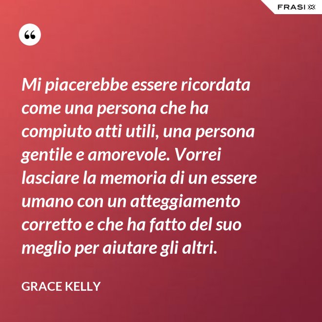 Mi piacerebbe essere ricordata come una persona che ha compiuto atti utili, una persona gentile e amorevole. Vorrei lasciare la memoria di un essere umano con un atteggiamento corretto e che ha fatto del suo meglio per aiutare gli altri. - Grace Kelly