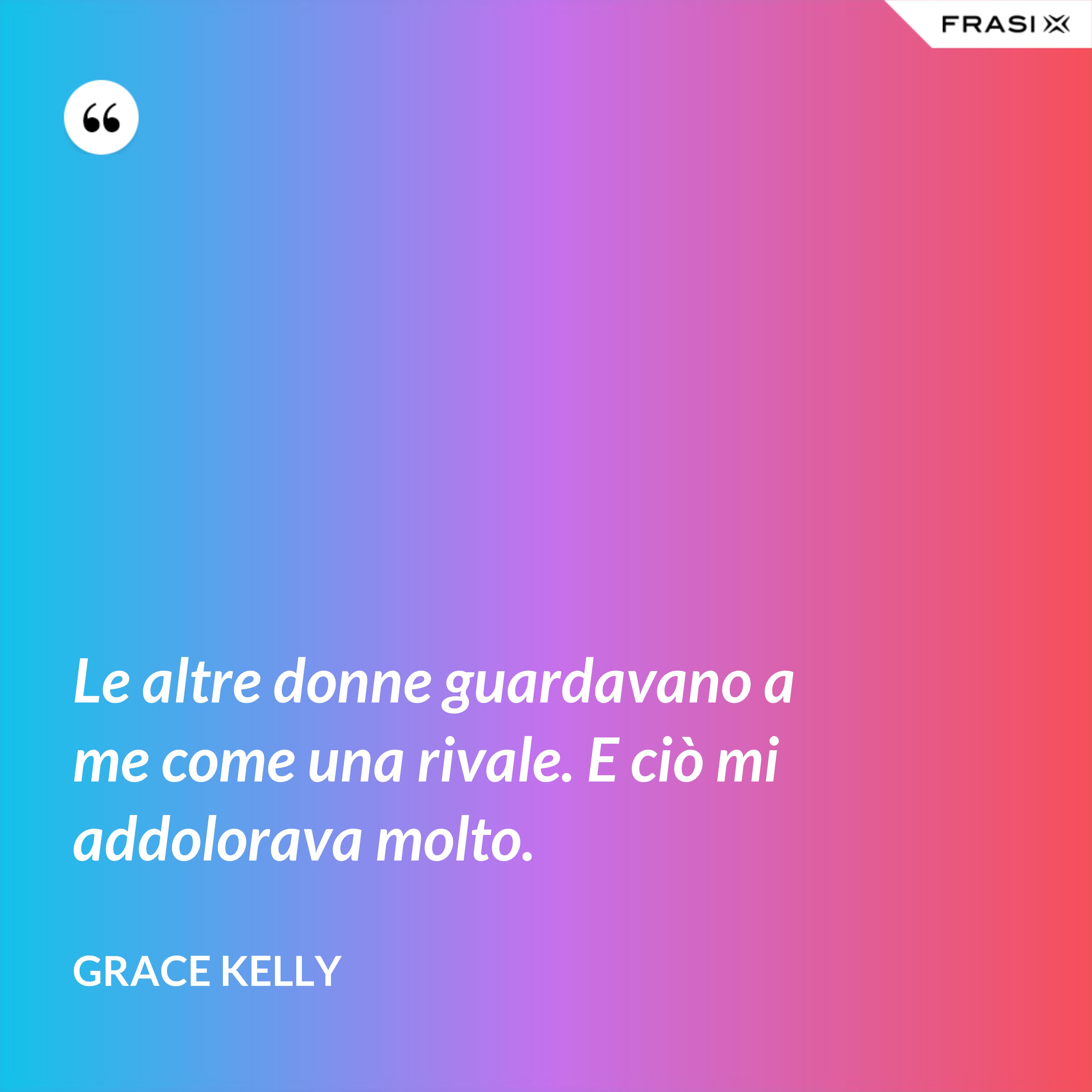 Le altre donne guardavano a me come una rivale. E ciò mi addolorava molto. - Grace Kelly