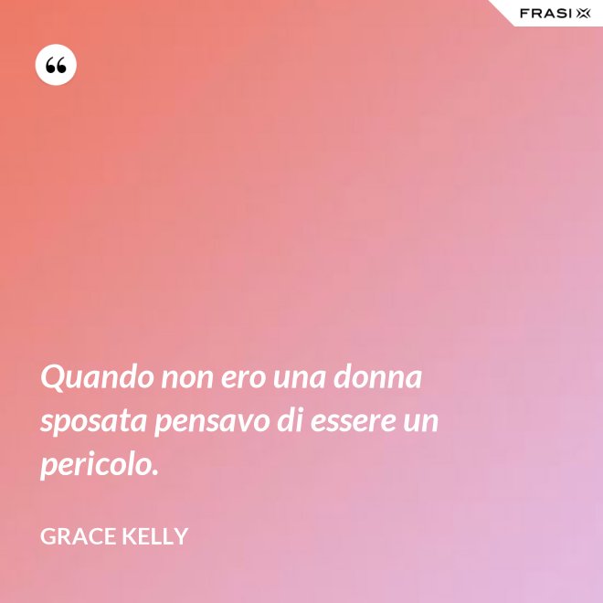 Quando non ero una donna sposata pensavo di essere un pericolo. - Grace Kelly