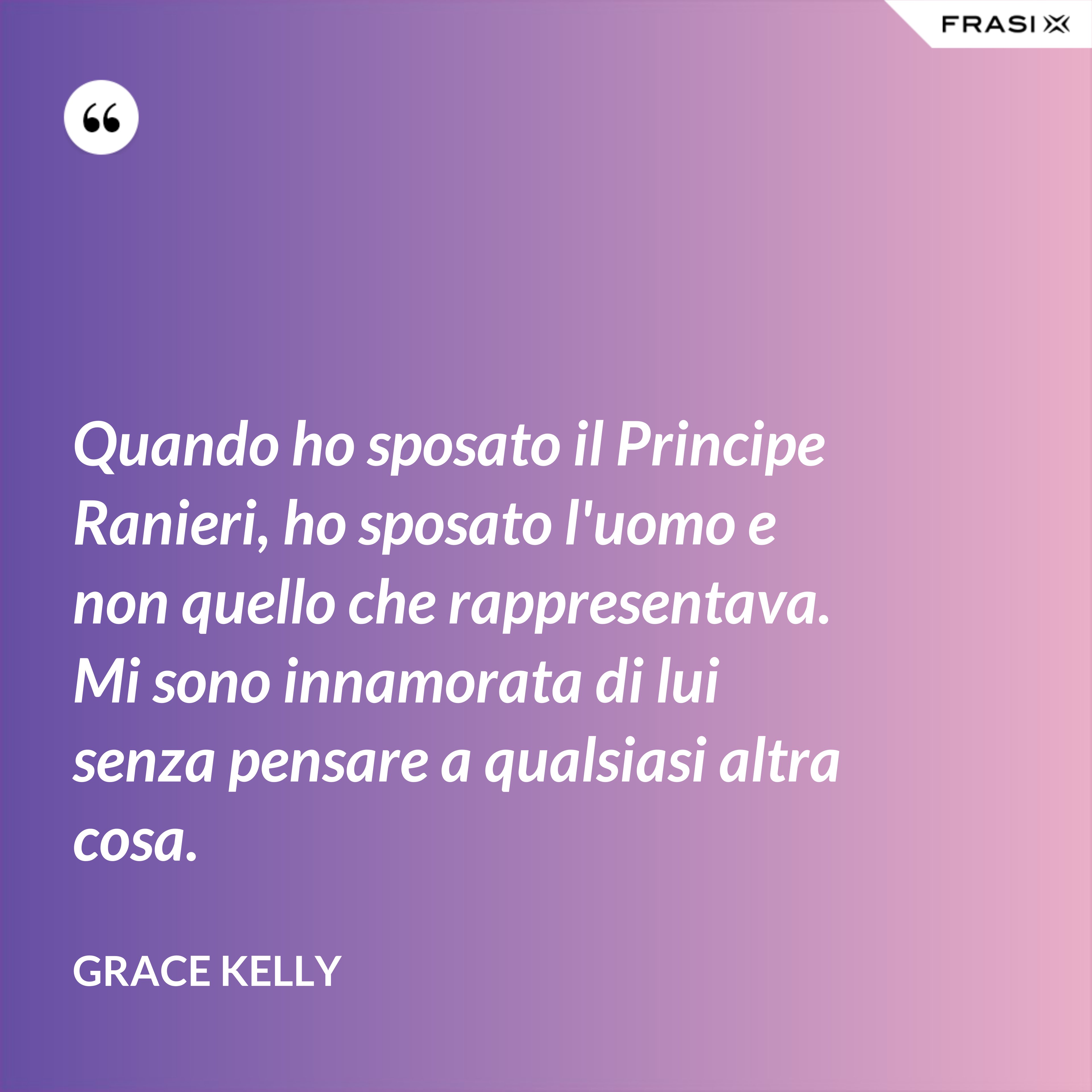 Quando ho sposato il Principe Ranieri, ho sposato l'uomo e non quello che rappresentava. Mi sono innamorata di lui senza pensare a qualsiasi altra cosa. - Grace Kelly