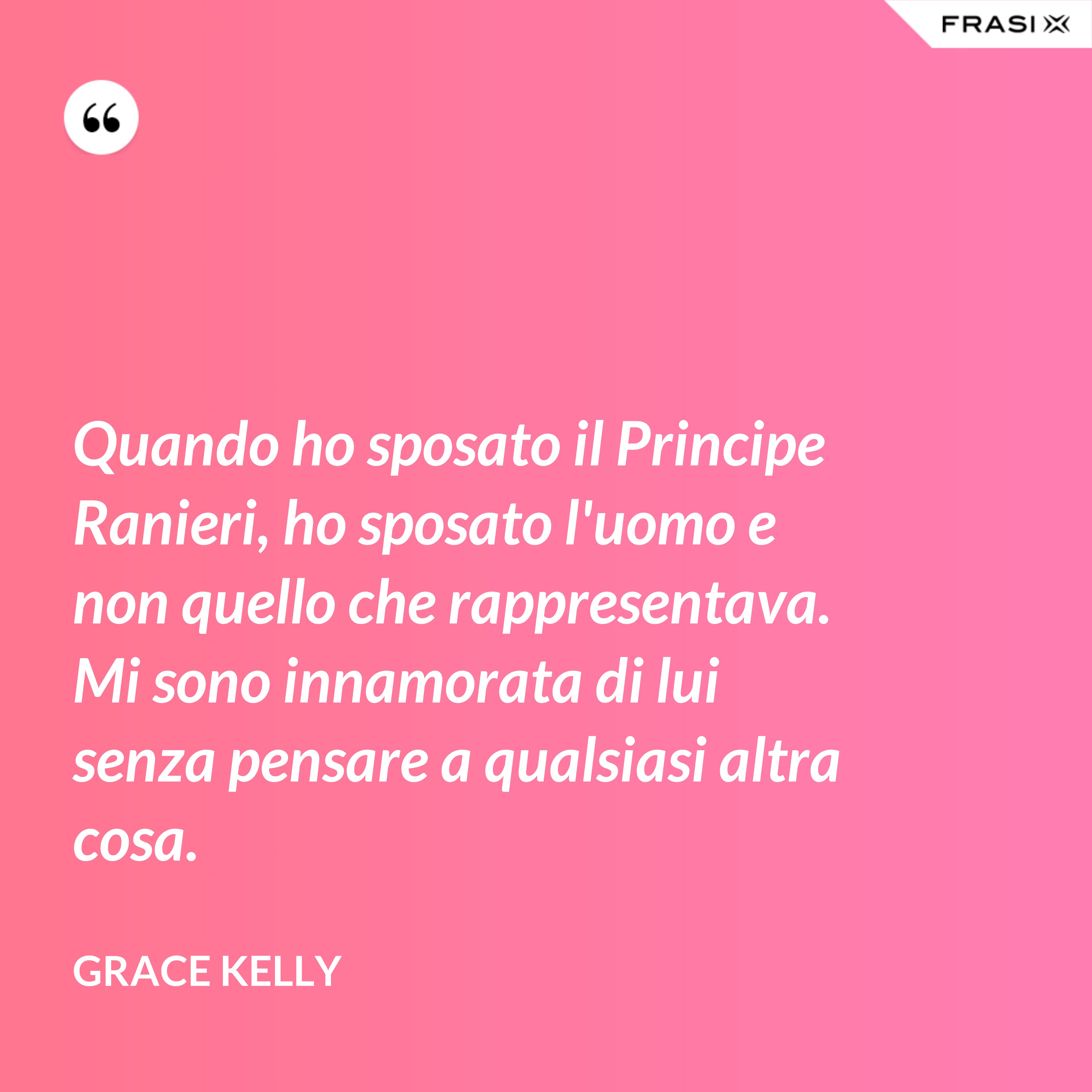 Quando ho sposato il Principe Ranieri, ho sposato l'uomo e non quello che rappresentava. Mi sono innamorata di lui senza pensare a qualsiasi altra cosa. - Grace Kelly