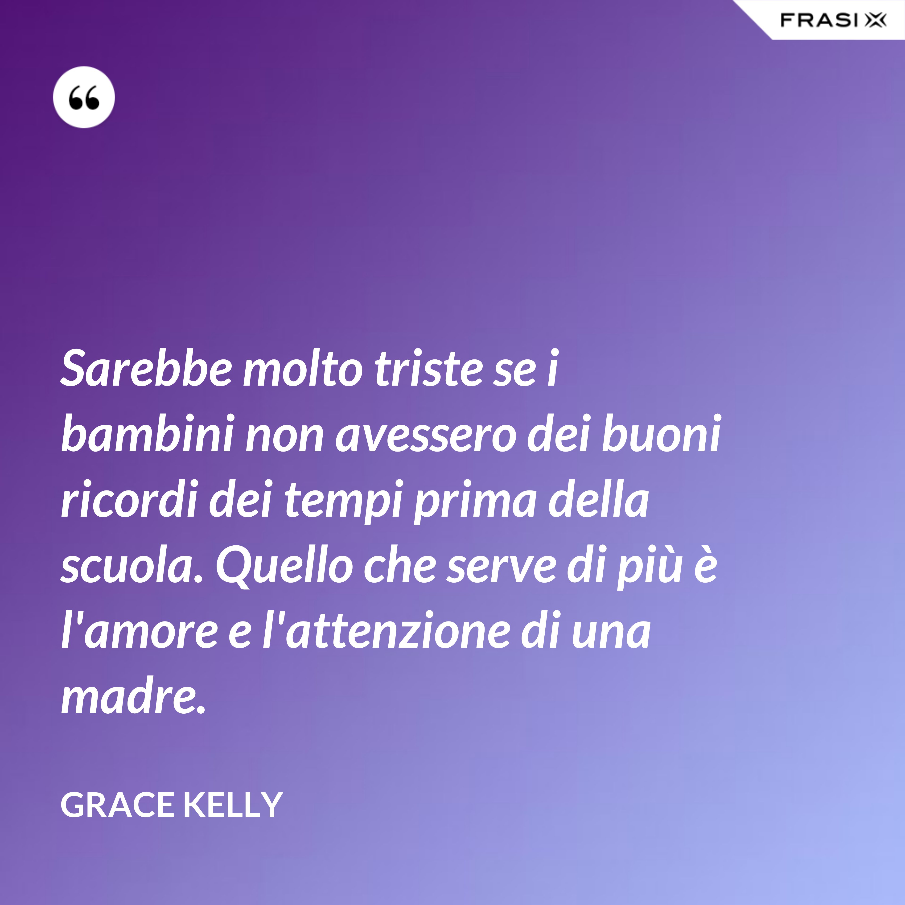Sarebbe molto triste se i bambini non avessero dei buoni ricordi dei tempi prima della scuola. Quello che serve di più è l'amore e l'attenzione di una madre. - Grace Kelly