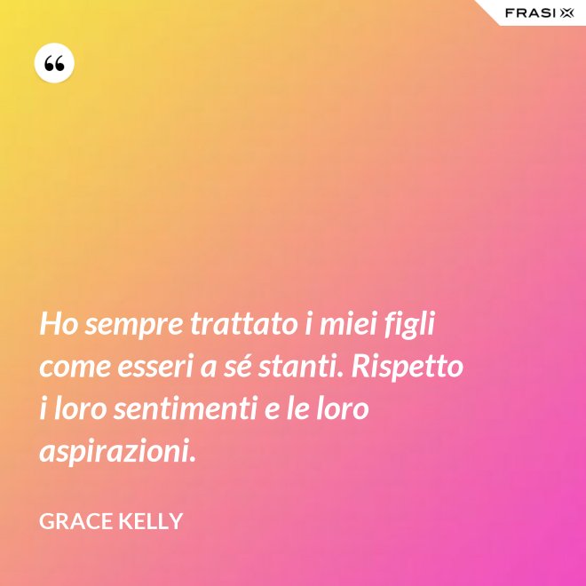Ho sempre trattato i miei figli come esseri a sé stanti. Rispetto i loro sentimenti e le loro aspirazioni. - Grace Kelly