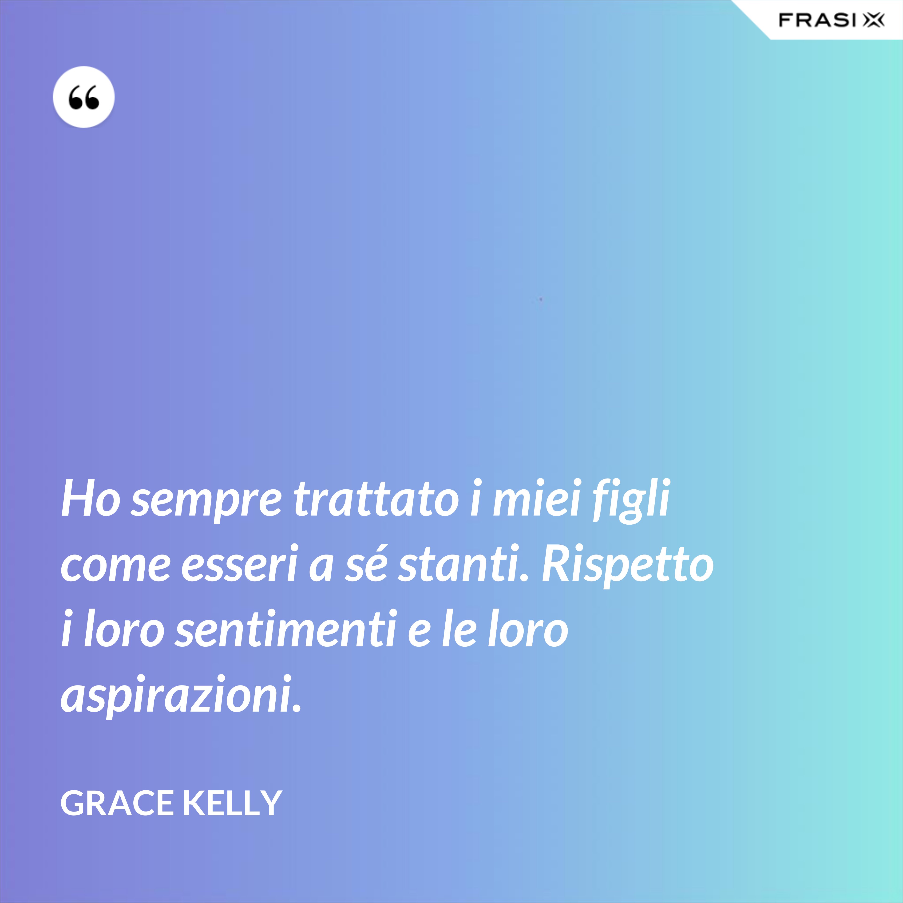 Ho sempre trattato i miei figli come esseri a sé stanti. Rispetto i loro sentimenti e le loro aspirazioni. - Grace Kelly