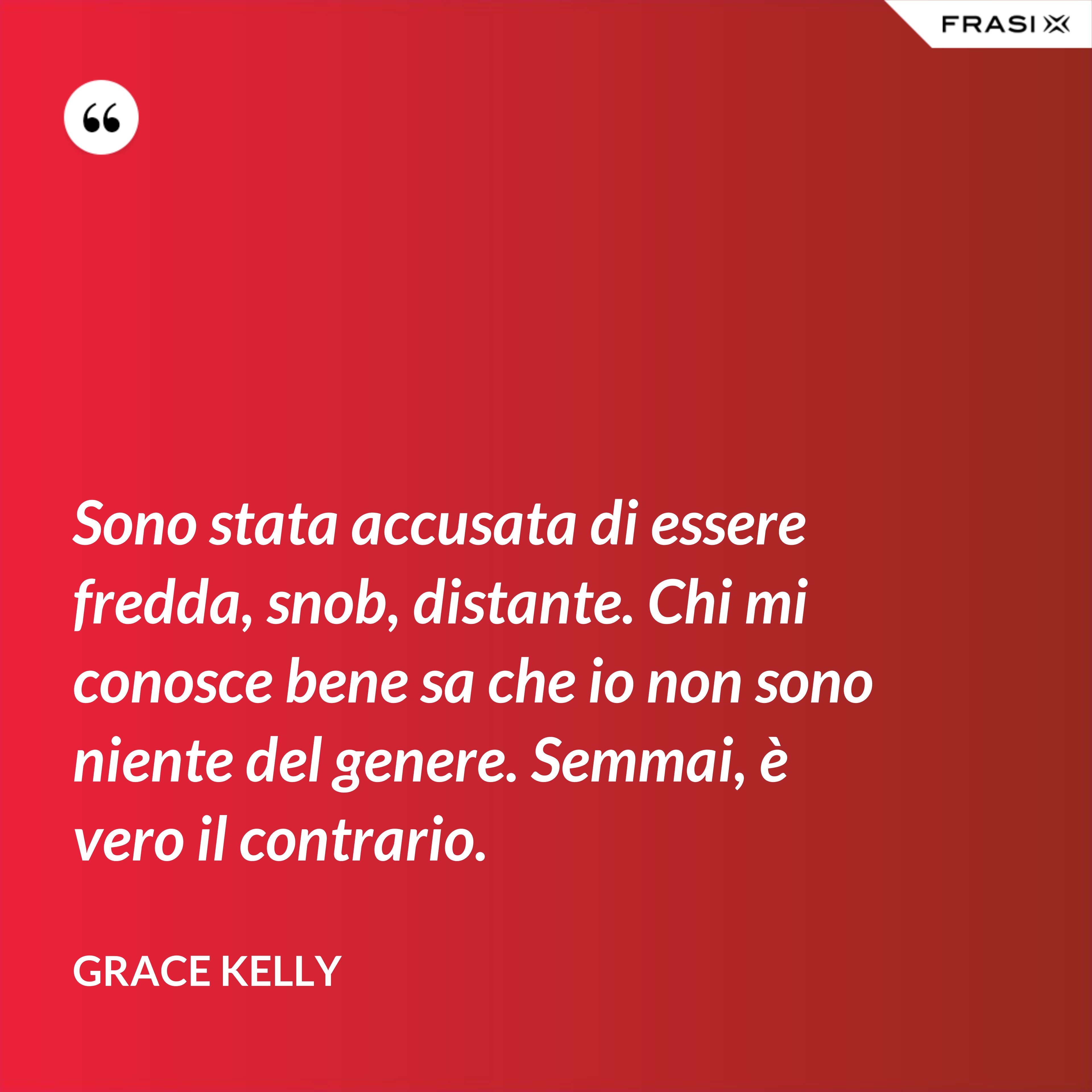 Sono stata accusata di essere fredda, snob, distante. Chi mi conosce bene sa che io non sono niente del genere. Semmai, è vero il contrario. - Grace Kelly