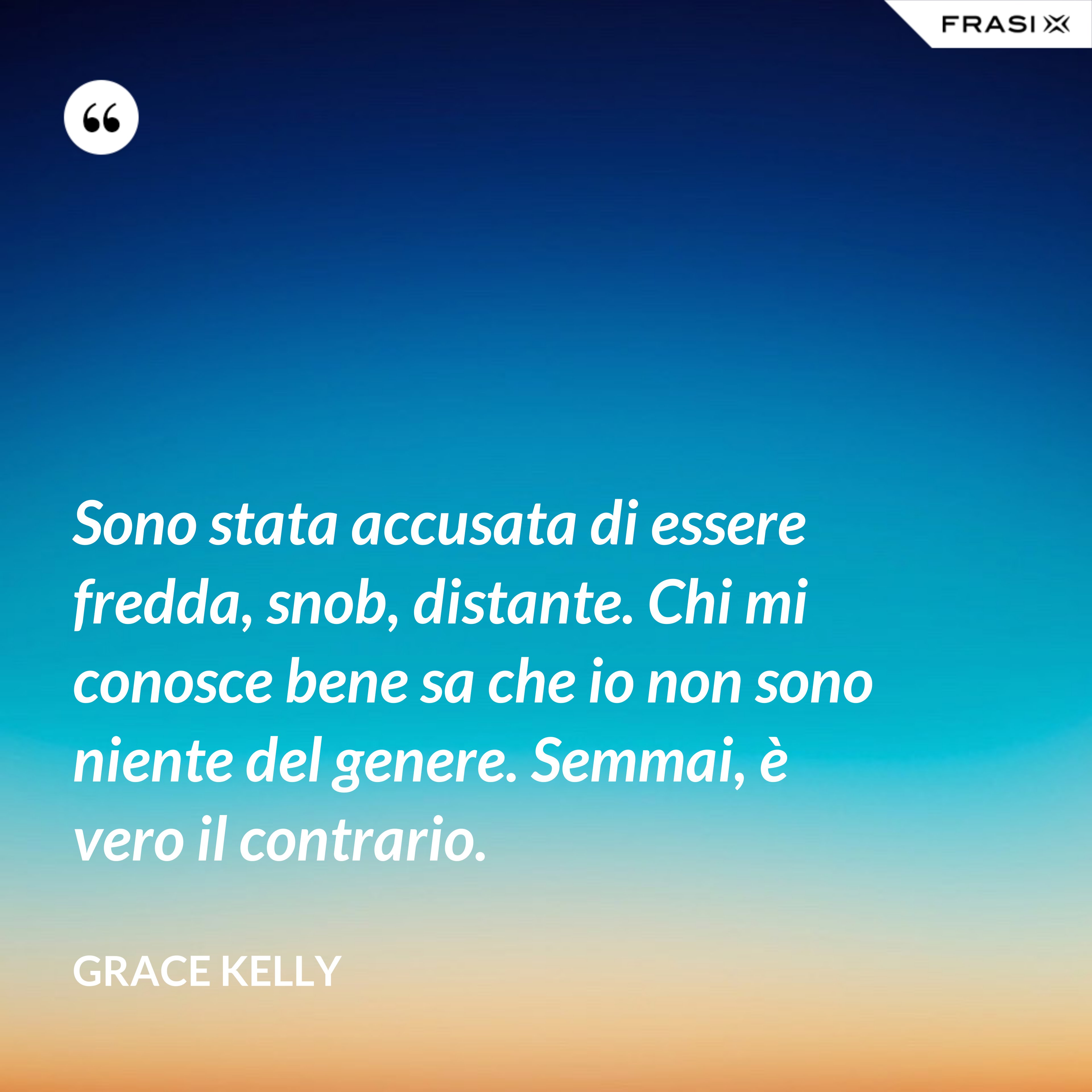 Sono stata accusata di essere fredda, snob, distante. Chi mi conosce bene sa che io non sono niente del genere. Semmai, è vero il contrario. - Grace Kelly