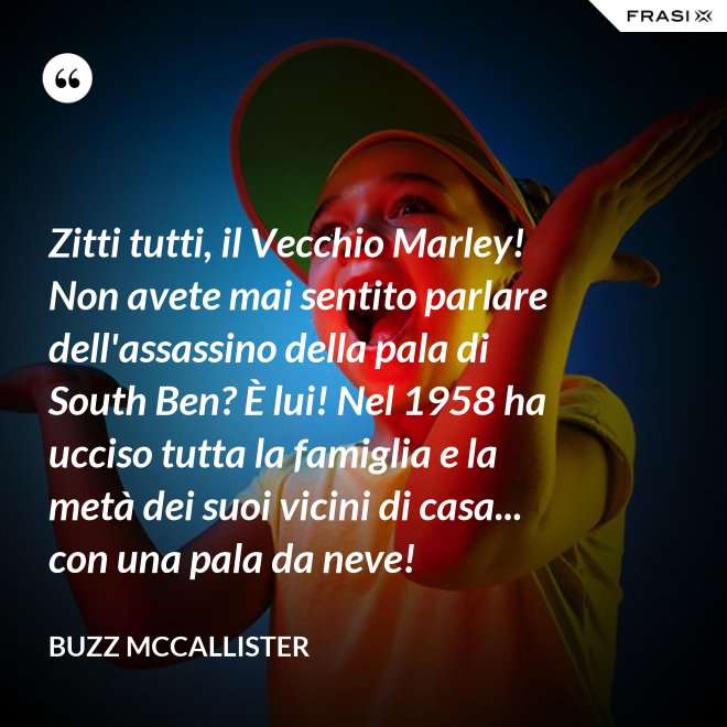 Zitti tutti, il Vecchio Marley! Non avete mai sentito parlare dell'assassino della pala di South Ben? È lui! Nel 1958 ha ucciso tutta la famiglia e la metà dei suoi vicini di casa... con una pala da neve! - Buzz McCallister