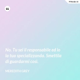 No. Tu sei il responsabile ed io la tua specializzanda. Smettila di guardarmi così. - Meredith Grey