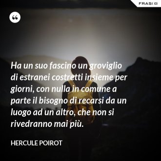 Ha un suo fascino un groviglio di estranei costretti insieme per giorni, con nulla in comune a parte il bisogno di recarsi da un luogo ad un altro, che non si rivedranno mai più. - Hercule Poirot